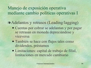 Manejo de exposición operativa mediante cambio políticas operativas I Adelantos y retrasos (Leading/lagging) Cuentas por cobrar se adelantan y por pagar se retrasan en moneda depreciándose y viceversa También se hace con flujos tales como dividendos, préstamos Limitaciones: capital de trabajo de filial, limitaciones en mercado cambiario Finanzas Internacionales 