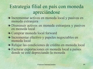 Estrategia filial en país con moneda apreciándose Incrementar activos en moneda local y pasivos en moneda extranjera Disminuir activos en moneda extranjera y pasivos en moneda local Comprar moneda local forward Incrementar efectivo y papeles negociables en moneda local Relajar las condiciones de crédito en moneda local Facturar exportaciones en moneda local a países donde se esté depreciando la moneda Finanzas Internacionales 