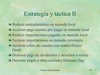 Estrategia y táctica II Reducir endeudamiento en moneda local Acelerar pago cuentas por pagar en moneda local Reducir importaciones pagadas en moneda local Facturar importaciones en moneda extranjera Acelerar cobro de cuentas con matriz/filiales (lead) Demorar pago de dividendos y derechos a matriz Demorar pagos a otras unidades foráneas (lag) Finanzas Internacionales 