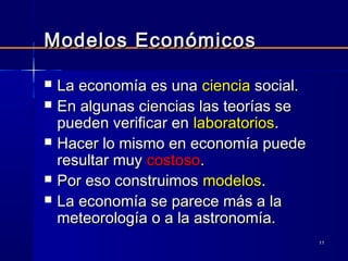 1111
Modelos EconómicosModelos Económicos
 La economía es unaLa economía es una cienciaciencia social.social.
 En algunas ciencias las teorías seEn algunas ciencias las teorías se
pueden verificar enpueden verificar en laboratorioslaboratorios..
 Hacer lo mismo en economía puedeHacer lo mismo en economía puede
resultar muyresultar muy costosocostoso..
 Por eso construimosPor eso construimos modelosmodelos..
 La economía se parece más a laLa economía se parece más a la
meteorología o a la astronomía.meteorología o a la astronomía.
 