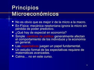 1313
PrincipiosPrincipios
MicroeconómicosMicroeconómicos
 No es obvio que es mejor ir de la micro a la macro.No es obvio que es mejor ir de la micro a la macro.
 En Física: mecánica newtoniana ignora la micro sinEn Física: mecánica newtoniana ignora la micro sin
pérdida de poder predictivo.pérdida de poder predictivo.
 ¿Qué hay de especial en economía?¿Qué hay de especial en economía?
 SimpleSimple: cambios de política: cambios de política generalmente afectangeneralmente afectan
el comportamiento de los individuos y la economíael comportamiento de los individuos y la economía
en general.en general.
 LasLas expectativasexpectativas juegan un papel fundamental.juegan un papel fundamental.
 Un estudio formal de las expectativas requiere deUn estudio formal de las expectativas requiere de
matemáticas avanzadas.matemáticas avanzadas.
 Calma… no en este curso.Calma… no en este curso.
 