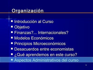 1818
 Introducción al CursoIntroducción al Curso
 ObjetivoObjetivo
 Finanzas?... Internacionales?Finanzas?... Internacionales?
 Modelos EconómicosModelos Económicos
 Principios MicroeconómicosPrincipios Microeconómicos
 Desacuerdos entre economistasDesacuerdos entre economistas
 ¿Qué aprendemos en este curso?¿Qué aprendemos en este curso?
 Aspectos Administrativos del cursoAspectos Administrativos del curso
OrganizaciónOrganización
 