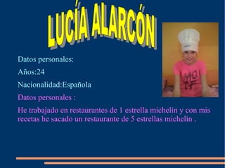Datos personales:
Años:24
Nacionalidad:Española
Datos personales :
He trabajado en restaurantes de 1 estrella michelín y con mis
recetas he sacado un restaurante de 5 estrellas michelín .
 