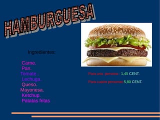 Ingredientes:
Carne.
Pan.
Tomate .
Lechuga.
Queso.
Mayonesa.
Ketchup.
Patatas fritas
Para una persona : 1,45 CENT.
Para cuatro personas:5,80 CENT.
 