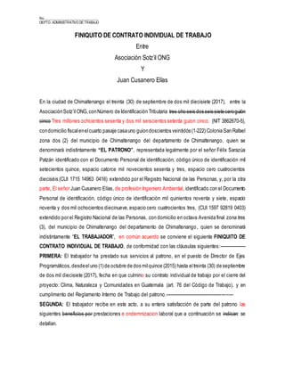 No._______________________________
DEPTO. ADMINISTRATIVO DE TRABAJO
FINIQUITO DE CONTRATO INDIVIDUAL DE TRABAJO
Entre
Asociación Sotz’il ONG
Y
Juan Cusanero Elías
En la ciudad de Chimaltenango el treinta (30) de septiembre de dos mil diecisiete (2017), entre la
AsociaciónSotz’ilONG,conNúmero de Identificación Tributaria tres oho seis dos seis siete ceroguión
cinco Tres millones ochcientos sesenta y dos mil seiscientos setenta guion cinco. (NIT 3862670-5),
condomicilio fiscalenelcuarto pasaje casauno guiondoscientos veintidós (1-222) Colonia San Rafael
zona dos (2) del municipio de Chimaltenango del departamento de Chimaltenango, quien se
denominará indistintamente “EL PATRONO”, representada legalmente por el señor Félix Sarazúa
Patzán identificado con el Documento Personal de identificación, código único de identificación mil
setecientos quince, espacio catorce mil novecientos sesenta y tres, espacio cero cuatrocientos
dieciséis (CUI 1715 14963 0416) extendido por el Registro Nacional de las Personas, y, por la otra
parte, El señor Juan Cusanero Elías, de profesión Ingeniero Ambiental, identificado con el Documento
Personal de identificación, código único de identificación mil quinientos noventa y siete, espacio
noventa y dos mil ochocientos diecinueve,espacio cero cuatrocientos tres, (CUI 1597 92819 0403)
extendido por el Registro Nacional de las Personas, con domicilio en octava Avenida final zona tres
(3), del municipio de Chimaltenango del departamento de Chimaltenango, quien se denominará
indistintamente “EL TRABAJADOR”, en común acuerdo se conviene el siguiente FINIQUITO DE
CONTRATO INDIVIDUAL DE TRABAJO, de conformidad con las cláusulas siguientes:------------------
PRIMERA: El trabajador ha prestado sus servicios al patrono, en el puesto de Director de Ejes
Programáticos,desdeeluno (1)de octubre de dos milquince (2015) hasta eltreinta (30) de septiembre
de dos mil diecisiete (2017), fecha en que culmino su contrato individual de trabajo por el cierre del
proyecto: Clima, Naturaleza y Comunidades en Guatemala (art. 76 del Código de Trabajo), y en
cumplimento del Reglamento Interno de Trabajo del patrono.-----------------------------------------------
SEGUNDA: El trabajador recibe en este acto, a su entera satisfacción de parte del patrono las
siguientes beneficios por prestaciones e ondemnizacion laboral que a continuación se indican: se
detallan.
 