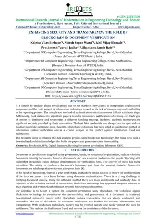 e-ISSN: 2582-5208
International Research Journal of Modernization in Engineering Technology and Science
( Peer-Reviewed, Open Access, Fully Refereed International Journal )
Volume:05/Issue:12/December-2023 Impact Factor- 7.868 www.irjmets.com
www.irjmets.com @International Research Journal of Modernization in Engineering, Technology and Science
[721]
ENHANCING SECURITY AND TRANSPARENCY: THE ROLE OF
BLOCKCHAIN IN DOCUMENT VERIFICATION
Kalpita Vilas Birhade*1, Nitesh Sopan Wani*2, Sahil Vijay Bhosale*3,
Prathmesh Yuvraj Jadhav*4, Shantanu Samir Raje*5
*1Department Of Computer Engineering, Terna Engineering College, Nerul, Navi Mumbai,
(Research Domain –WEB3 React), India.
*2Department Of Computer Engineering, Terna Engineering College, Nerul, NaviMumbai,
(Research Domain - React & WEB3), India.
*3Department Of Computer Engineering, Terna Engineering College, Nerul, Navi Mumbai,
(Research Domain –Machine Learning & WEB3), India.
*4Department Of Computer Engineering,Terna Engineering College, Nerul, Navi Mumbai,
(Research Domain - Android Development& React), India.
*5Department Of Computer Engineering, Terna Engineering College, Nerul, Navi Mumbai,
(Research Domain - Cloud Computing &IPFS), India.
DOI : https://www.doi.org/10.56726/IRJMETS47155
ABSTRACT
It is simple to produce phony certifications due to the market's easy access to inexpensive, sophisticated
equipment and the rapid growth of information technology, as well as the lack of transparency and verifiability
in the reporting process. The complicated method of authentication entails numerous difficult validation steps.
Additionally, bank statements, significant papers, transfer documents, certifications of training, etc. Each type
of content is distinctive and necessitates a different handling strategy. Students' academic transcripts are
significant records provided by their universities. The best fake credentials are always hard to spot and are
handled much like legitimate ones. Recently, blockchain technology has been cited as a potential method of
information system verification and as a crucial weapon in the conflict against information fraud and
malpractice.
This research seeks to enhance the data analysis process using blockchain technology. Our focus is to build a
decentralized and distributedledger that holds the papers and guarantees their immutability.
Keywords: Blockchain, IPFS, Digital Signature, Hashing, Document Verification, Ethereum (ETH).
I. INTRODUCTION
Documents or certifications supplied by the government, banks, or educational organizations, such as scholastic
documents, identity documents, financial documents, etc., are essential credentials for people. Working with
counterfeit credentials raises difficult circumstances for verification firms. The severity of these has really
intensified. The ability to confirm a document's legitimacy put forth the greatest obstacle. Counterfeit
documents are achallenge that we face on a frequent basis [4].
In the epoch of technology, there is a great deal of data andhackers breach data so to ensure the confidentiality
of the data we protect data from hackers using document authentication. There is a strong challenge to
fortifying document secrecy. Using the orthodox method there are many constraints and unsteady data. In
rejoinder of the orthodox method of provocation, blockchain technology has appeared adequate solution to
enact vigorous and protectedauthentication systems for electronic documents.
Our objective is to design a system for Document verification using blockchain. The technique applies
blockchain technology to corroborate the permissibility and genuineness of a document. A scattered,
decentralized automated record called blockchain enables transactions that are steady, unclouded, and
immutable. The use of blockchain for document verification has benefits for security, effectiveness, and
transparency. With blockchain technology, papers may be verified quickly and easily without the need for
middlemen. This reduces the likelihoodof fraud and ensures the consistency of the document.
 