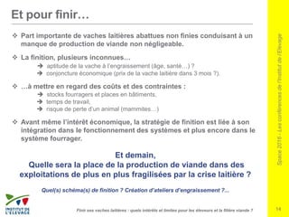 Space2016-Lesconférencesdel’Institutdel’Elevage
14Finir ses vaches laitières : quels intérêts et limites pour les éleveurs et la filière viande ?
Et pour finir…
 Part importante de vaches laitières abattues non finies conduisant à un
manque de production de viande non négligeable.
 La finition, plusieurs inconnues…
 aptitude de la vache à l’engraissement (âge, santé…) ?
 conjoncture économique (prix de la vache laitière dans 3 mois ?).
 …à mettre en regard des coûts et des contraintes :
 stocks fourragers et places en bâtiments,
 temps de travail,
 risque de perte d’un animal (mammites…)
 Avant même l’intérêt économique, la stratégie de finition est liée à son
intégration dans le fonctionnement des systèmes et plus encore dans le
système fourrager.
Et demain,
Quelle sera la place de la production de viande dans des
exploitations de plus en plus fragilisées par la crise laitière ?
Quel(s) schéma(s) de finition ? Création d’ateliers d’engraissement ?...
 