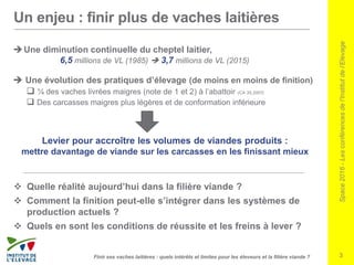 Space2016-Lesconférencesdel’Institutdel’Elevage
3Finir ses vaches laitières : quels intérêts et limites pour les éleveurs et la filière viande ?
Une diminution continuelle du cheptel laitier,
6,5 millions de VL (1985)  3,7 millions de VL (2015)
 Une évolution des pratiques d’élevage (de moins en moins de finition)
 ¼ des vaches livrées maigres (note de 1 et 2) à l’abattoir (CA 35,2007)
 Des carcasses maigres plus légères et de conformation inférieure
Levier pour accroître les volumes de viandes produits :
mettre davantage de viande sur les carcasses en les finissant mieux
 Quelle réalité aujourd’hui dans la filière viande ?
 Comment la finition peut-elle s’intégrer dans les systèmes de
production actuels ?
 Quels en sont les conditions de réussite et les freins à lever ?
Un enjeu : finir plus de vaches laitières
 