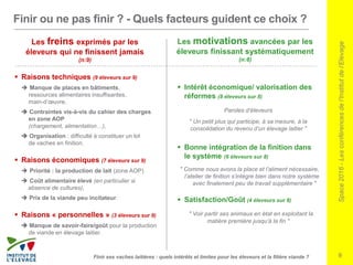 Space2016-Lesconférencesdel’Institutdel’Elevage
9
Finir ou ne pas finir ? - Quels facteurs guident ce choix ?
 Raisons techniques (9 éleveurs sur 9)
 Manque de places en bâtiments,
ressources alimentaires insuffisantes,
main-d’œuvre,
 Contraintes vis-à-vis du cahier des charges
en zone AOP
(chargement, alimentation…),
 Organisation : difficulté à constituer un lot
de vaches en finition.
 Raisons économiques (7 éleveurs sur 9)
 Priorité : la production de lait (zone AOP)
 Coût alimentaire élevé (en particulier si
absence de cultures),
 Prix de la viande peu incitateur.
 Raisons « personnelles » (3 éleveurs sur 9)
 Manque de savoir-faire/goût pour la production
de viande en élevage laitier.
Finir ses vaches laitières : quels intérêts et limites pour les éleveurs et la filière viande ?
 Intérêt économique/ valorisation des
réformes (8 éleveurs sur 8)
Paroles d’éleveurs
" Un petit plus qui participe, à sa mesure, à la
consolidation du revenu d’un élevage laitier "
 Bonne intégration de la finition dans
le système (6 éleveurs sur 8)
" Comme nous avons la place et l’aliment nécessaire,
l’atelier de finition s’intègre bien dans notre système
avec finalement peu de travail supplémentaire "
 Satisfaction/Goût (4 éleveurs sur 8)
" Voir partir ses animaux en état en exploitant la
matière première jusqu’à la fin "
Les motivations avancées par les
éleveurs finissant systématiquement
(n:8)
Les freins exprimés par les
éleveurs qui ne finissent jamais
(n:9)
 