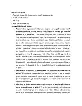 2
Identificación General
1. Título de la pintura: Finis gloriae mundi (el fin de la gloria del mundo)
2. Período del Arte: Barroco
3. Año: 1672
4. Autor: Juan de Valdés Leal
Contexto histórico de la pintura.
1. Relacionar la obra y sus características, con la época a la cual pertenece observando
aspectos económicos, sociales, políticos o culturales de las personas que viven en el
momento de su realización. La obra de arte Finis gloriae mundi fue realizada en el año
1672, época que se caracterizó por una grave crisis europea, debido a la contrarreforma que
se adelantaba por esos días. La crisis se debía a que el poder español estaba en recesión
por los altos costos que implicaba la guerra para conseguir y defender sus riquezas,
territorio y materiales preciosos de las Indias; desencadenado desde el descubrimiento de
América. Esta situación creaba un marcado inconformismo en la sociedad y daba lugar a
que el catolicismo, principalmente liderado por la compañía de Jesús (jesuitas), adquiriera
gran poderío en medio de las personas, y esta religión fuera defendida y promovida en
España. Dentro de la obra se evidencian claramente todas las situaciones de la realidad
para entonces, ya que el tema de esta es la muerte, cosa que estaba latente durante la
época de crisis y guerra bélica de entonces, además de contener elementos religiosos en
sus personajes y la disposición de ellos en el juicio final, reflejando la importancia católica de
la época.
2. La escena que se representa, ¿corresponde a la vida del momento en que se realizó la
pintura? En definitiva la obra corresponde a la vida del momento en que se realizó la
pintura; elementos presentes en la escena como la muerte, el catolicismo, la guerra, el
poderío de las minorías, y la crisis económica, política y social; era la realidad cotidiana de
las personas en la época.
3. ¿Qué tipos de objetos, vestidos, adornos, etc., aparecen en la pintura y lo relacionan
con el periodo histórico de la obra? En la obra, en representación del catolicismo se
encuentra el vestuario propio de los obispos, con la mitra y el báculo; además se ve el
escudo de un caballero de la orden de calatrava, quienes eran protectores y guerreros de la
 