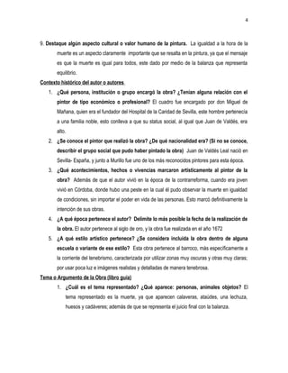 4
9. Destaque algún aspecto cultural o valor humano de la pintura. La igualdad a la hora de la
muerte es un aspecto claramente importante que se resalta en la pintura, ya que el mensaje
es que la muerte es igual para todos, este dado por medio de la balanza que representa
equilibrio.
Contexto histórico del autor o autores
1. ¿Qué persona, institución o grupo encargó la obra? ¿Tenían alguna relación con el
pintor de tipo económico o profesional? El cuadro fue encargado por don Miguel de
Mañana, quien era el fundador del Hospital de la Caridad de Sevilla, este hombre pertenecía
a una familia noble, esto conlleva a que su status social, al igual que Juan de Valdés, era
alto.
2. ¿Se conoce el pintor que realizó la obra? ¿De qué nacionalidad era? (Si no se conoce,
describir el grupo social que pudo haber pintado la obra) Juan de Valdés Leal nació en
Sevilla- España, y junto a Murillo fue uno de los más reconocidos pintores para esta época.
3. ¿Qué acontecimientos, hechos o vivencias marcaron artísticamente al pintor de la
obra? Además de que el autor vivió en la época de la contrarreforma, cuando era joven
vivió en Córdoba, donde hubo una peste en la cual él pudo observar la muerte en igualdad
de condiciones, sin importar el poder en vida de las personas. Esto marcó definitivamente la
intención de sus obras.
4. ¿A qué época pertenece el autor? Delimite lo más posible la fecha de la realización de
la obra. El autor pertenece al siglo de oro, y la obra fue realizada en el año 1672
5. ¿A qué estilo artístico pertenece? ¿Se considera incluida la obra dentro de alguna
escuela o variante de ese estilo? Esta obra pertenece al barroco, más específicamente a
la corriente del tenebrismo, caracterizada por utilizar zonas muy oscuras y otras muy claras;
por usar poca luz e imágenes realistas y detalladas de manera tenebrosa.
Tema o Argumento de la Obra (libro guía)
1. ¿Cuál es el tema representado? ¿Qué aparece: personas, animales objetos? El
tema representado es la muerte, ya que aparecen calaveras, ataúdes, una lechuza,
huesos y cadáveres; además de que se representa el juicio final con la balanza.
 