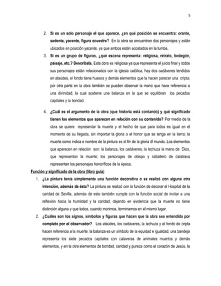 5
2. Si es un solo personaje el que aparece, ¿en qué posición se encuentra: orante,
sedente, yacente, figura ecuestre? En la obra se encuentran dos personajes y están
ubicados en posición yacente, ya que ambos están acostados en la tumba.
3. Si es un grupo de figuras, ¿qué escena representa: religiosa, retrato, bodegón,
paisaje, etc.? Descríbala. Esta obra es religiosa ya que representa el juicio final y todos
sus personajes están relacionados con la iglesia católica, hay dos cadáveres tendidos
en ataúdes, el fondo tiene huesos y demás elementos que la hacen parecer una cripta;
por otra parte en la obra también se pueden observar la mano que hace referencia a
una divinidad, la cual sostiene una balanza en la que se equilibran los pecados
capitales y la bondad.
4. ¿Cuál es el argumento de la obra (que historia está contando) y qué significado
tienen los elementos que aparecen en relación con su contenido? Por medio de la
obra se quiere representar la muerte y el hecho de que para todos es igual en el
momento de su llegada, sin importar la gloria o el honor que se tenga en la tierra; la
muerte como indica e nombre de la pintura es el fin de la gloria dl mundo. Los elementos
que aparecen en relación son: la balanza, los cadáveres, la lechuza la mano de Dios,
que representan la muerte; los personajes de obispo y caballero de calatrava
representan los personajes honoríficos de la época.
Función y significado de la obra (libro guía)
1. ¿La pintura tenía simplemente una función decorativa o se realizó con alguna otra
intención, además de ésta? La pintura se realizó con la función de decorar el Hospital de la
caridad de Sevilla, además de esto también cumple con la función social de invitar a una
reflexión hacia la humildad y la caridad, dejando en evidencia que la muerte no tiene
distinción alguna y que todos, cuando morimos, terminamos en el mismo lugar.
2. ¿Cuáles son los signos, símbolos y figuras que hacen que la obra sea entendida por
completo por el observador? Los ataúdes, los cadáveres, la lechuza y el fondo de cripta
hacen referencia a la muerte; la balanza es un símbolo de la equidad e igualdad, una bandeja
representa los siete pecados capitales con calaveras de animales muertos y demás
elementos, y en la otra elementos de bondad, caridad y pureza como el corazón de Jesús, la
 