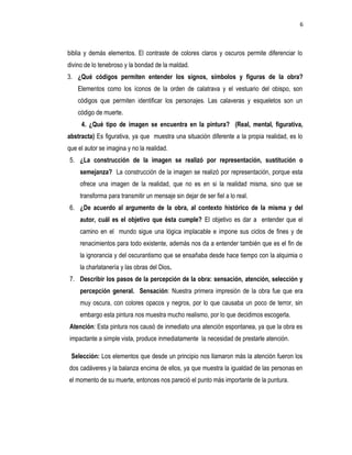 6
biblia y demás elementos. El contraste de colores claros y oscuros permite diferenciar lo
divino de lo tenebroso y la bondad de la maldad.
3. ¿Qué códigos permiten entender los signos, símbolos y figuras de la obra?
Elementos como los íconos de la orden de calatrava y el vestuario del obispo, son
códigos que permiten identificar los personajes. Las calaveras y esqueletos son un
código de muerte.
4. ¿Qué tipo de imagen se encuentra en la pintura? (Real, mental, figurativa,
abstracta) Es figurativa, ya que muestra una situación diferente a la propia realidad, es lo
que el autor se imagina y no la realidad.
5. ¿La construcción de la imagen se realizó por representación, sustitución o
semejanza? La construcción de la imagen se realizó por representación, porque esta
ofrece una imagen de la realidad, que no es en si la realidad misma, sino que se
transforma para transmitir un mensaje sin dejar de ser fiel a lo real.
6. ¿De acuerdo al argumento de la obra, al contexto histórico de la misma y del
autor, cuál es el objetivo que ésta cumple? El objetivo es dar a entender que el
camino en el mundo sigue una lógica implacable e impone sus ciclos de fines y de
renacimientos para todo existente, además nos da a entender también que es el fin de
la ignorancia y del oscurantismo que se ensañaba desde hace tiempo con la alquimia o
la charlatanería y las obras del Dios.
7. Describir los pasos de la percepción de la obra: sensación, atención, selección y
percepción general. Sensación: Nuestra primera impresión de la obra fue que era
muy oscura, con colores opacos y negros, por lo que causaba un poco de terror, sin
embargo esta pintura nos muestra mucho realismo, por lo que decidimos escogerla.
Atención: Esta pintura nos causó de inmediato una atención espontanea, ya que la obra es
impactante a simple vista, produce inmediatamente la necesidad de prestarle atención.
Selección: Los elementos que desde un principio nos llamaron más la atención fueron los
dos cadáveres y la balanza encima de ellos, ya que muestra la igualdad de las personas en
el momento de su muerte, entonces nos pareció el punto más importante de la puntura.
 