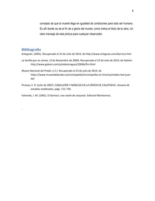 8
concepto de que la muerte llega en igualdad de condiciones para todo ser humano.
Es allí donde se da el fin de a gloria del mundo, como indica el título de la obra. Un
claro mensaje de esta pintura para cualquier observador.
Bibliografía
Arteguias. (2001). Recuperado el 22 de Julio de 2014, de http://www.arteguias.com/barroco.htm
La Sevilla que no vemos. (3 de Noviembre de 2004). Recuperado el 23 de Julio de 2014, de Galeón:
http://www.galeon.com/juliodominguez/2004b/fini.html
Museo Nacional del Prado. (s.f.). Recuperado el 23 de julio de 2014, de
https://www.museodelprado.es/enciclopedia/enciclopedia-on-line/voz/valdes-leal-juan-
de/
Picavea, E. R. (Julio de 2007). CABALLERÍA Y NOBLEZA EN LA ORDEN DE CALATRAVA. Anuario de
estudios medievales, págs. 711-739.
Valverde, J. M. (1981). El barroco: una visión de conjunto. Editorial Montesinos.
.
 