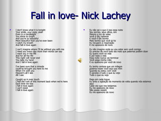 Fall in love- Nick Lachey I don't know what it is tonight Your smile, your eyes, yeah Even in a candlelight You shine so bright And you're so beautiful More beautiful than you've ever been I catch my breath And fall in love again I can't imagine where I'll be without you with me I need you every day more than words can say I want you in the life And for all the life This night will never end You take my hand And I fall in love again I've been sure that a miracle could've brought you here to me When I'm with you Heaven's all I see All I see Caught up in ever touch I feel the rush of this moment back when we're here Each time we kiss I fall in love again I can't resist I fall in love again  Eu não sei o que é isso essa noite Seu sorriso, seus olhos, sim Mesmo a luz de velas Você é tão radiante E você é tão bonita Mais bonita que você já foi Eu recupero a respiração E me apaixono de novo Eu não imagino onde eu vou estar sem você comigo Eu preciso de você todo dia mais que palavras podem dizer Eu quero você na vida E por toda a vida Essa noite nunca vai terminar Você pega minha mão E eu apaixono por você de novo Eu tenho certeza que um milagre poderia trazer você aqui pra mim Quando eu estou com você O paraíso é tudo o que eu vejo Tudo o que eu vejo Pego em cada toque Eu sinto a agitação do momento de volta quando nós estamos aqui Cada vez que nos beijamos Eu me apaixono de novo Não posso resistir Eu me apaixono de novo  
