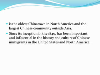  is the oldest Chinatown in North America and the
largest Chinese community outside Asia.
Since its inception in the 1840, has been important
and influential in the history and culture of Chinese
immigrants in the United States and North America.