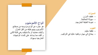 ‫األلمومنيوم‬ ‫ألواح‬
‫صفائح‬ ‫من‬ ‫مزدوجه‬ ‫ألواح‬ ‫عن‬ ‫عباره‬ ‫هو‬
‫العازل‬ ‫الفل‬ ‫من‬ ‫طبقه‬ ‫بينهم‬ ‫األلمونيوم‬
‫قابل‬ ‫وهي‬ ‫بالستيكيه‬ ‫أو‬ ‫معدنيه‬ ‫وألياف‬
‫للثني‬ ‫ة‬
‫الواجهات‬ ‫إكساء‬ ‫على‬ ‫يساعد‬ ‫مما‬ ‫اللف‬ ‫و‬
‫بسهوله‬ ‫الخارجيه‬
.
‫المميزات‬
-
‫الوزن‬ ‫خفيف‬
.
-
‫المعالجة‬ ‫سهولة‬
.
-
‫الخارجيه‬ ‫الطبقة‬ ‫نعومة‬
.
‫العيوب‬
-
‫عاليه‬ ‫تكلفة‬
.
-
‫التركيب‬ ‫في‬ ‫عاليه‬ ‫وتقنيه‬ ‫مهاره‬ ‫الي‬ ‫يحتاج‬
.
 