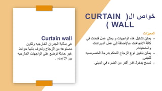 Curtain wall
‫وتكون‬ ‫الخارجيه‬ ‫الجدران‬ ‫بمثابة‬ ‫هي‬
‫حوائط‬ ‫بأنها‬ ‫وتعرف‬ ‫الزجاج‬ ‫من‬ ‫مصنوعه‬
‫الخارجي‬ ‫الواجهات‬ ‫على‬ ‫توضع‬ ‫حاملة‬ ‫غير‬
‫ه‬
‫األعمده‬ ‫بين‬
.
‫ال‬ ‫خواص‬
(
CURTAIN
WALL
)
‫المميزات‬
-
‫ف‬ ‫فتحات‬ ‫عمل‬ ‫يمكن‬ ‫و‬ ‫الواجهات‬ ‫هذه‬ ‫تشكيل‬ ‫يمكن‬
‫ي‬
‫الدورانات‬ ‫عمل‬ ‫إلى‬ ‫باإلضافة‬، ‫االتجاهات‬ ‫كافة‬
‫والمنحنيات‬
.
-
‫الخص‬ ‫بدرجة‬ ‫التحكم‬ ‫الزجاج‬ ‫نوع‬ ‫بتغيير‬ ‫يمكن‬
‫وصيه‬
‫للمبنى‬
.
-
‫المبنى‬ ‫في‬ ‫الضوء‬ ‫من‬ ‫أكبر‬ ‫قدر‬ ‫بدخول‬ ‫تسمح‬
.
 