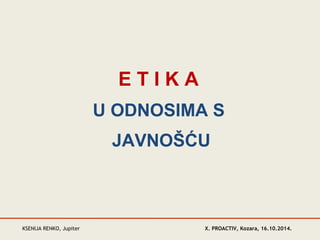 E T I K A 
U ODNOSIMA S 
JAVNOŠĆU 
KSENIJA RENKO, Jupiter 
X. PROACTIV, Kozara, 16.10.2014. 
 