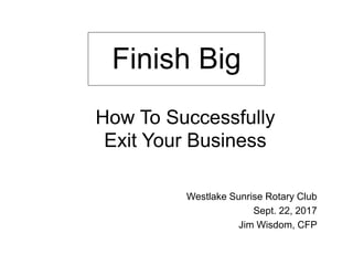 Westlake Sunrise Rotary Club
Sept. 22, 2017
Jim Wisdom, CFP
Finish Big
How To Successfully
Exit Your Business
 