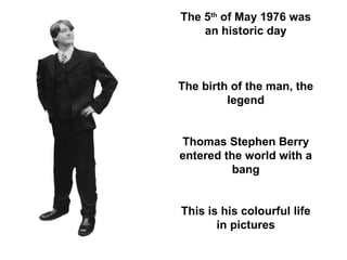 The 5 th  of May 1976 was an historic day The birth of the man, the legend Thomas Stephen Berry entered the world with a bang This is his colourful life in pictures 