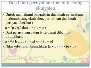 Dua buah pernyataan majemuk yang
ekuivalen
 Untuk memahami pengartian dua buah pernyataan
majemuk yang ekuivalen, perhatikan dua buah
pernyaan berikut :
a = (p v q ) dan b = ( q v p )
 Dari pernyataan a dan b itu dapat dibentuk
biimplikasi.
a <=> b atau (p v q) <=> (q v p)
 Nilai kebenaran biimplikasi (p v q) <=> (q v p)
 