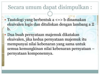Secara umum dapat disimpulkan :
 Tautologi yang berbentuk a <=> b dinamakan
ekuivalen logis dan dituliskan dengan lambang a Ξ
b.
 Dua buah pernyataan majemuk dikatakan
ekuivalen, jika kedua pernyataan majemuk itu
mempunyai nilai kebenaran yang sama untuk
semua kemungkinan nilai kebenaran pernyataan –
pernyataan komponennya.
 