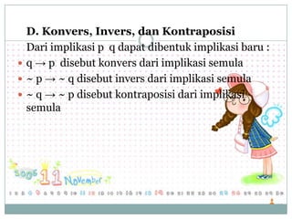 D. Konvers, Invers, dan Kontraposisi
Dari implikasi p q dapat dibentuk implikasi baru :
 q → p disebut konvers dari implikasi semula
 ~ p → ~ q disebut invers dari implikasi semula
 ~ q → ~ p disebut kontraposisi dari implikasi
semula
 