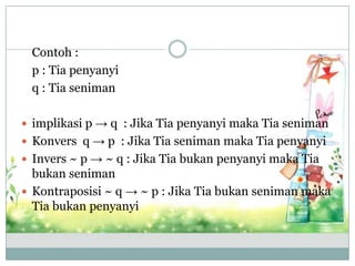 Contoh :
p : Tia penyanyi
q : Tia seniman
 implikasi p → q : Jika Tia penyanyi maka Tia seniman
 Konvers q → p : Jika Tia seniman maka Tia penyanyi
 Invers ~ p → ~ q : Jika Tia bukan penyanyi maka Tia
bukan seniman
 Kontraposisi ~ q → ~ p : Jika Tia bukan seniman maka
Tia bukan penyanyi
 