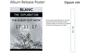 Album Release Poster Digipak side
116123
As our song is about depression, we have
placed the Samaritans phone number
(suicide number) on the side of our digipak
to further the message of our album
 