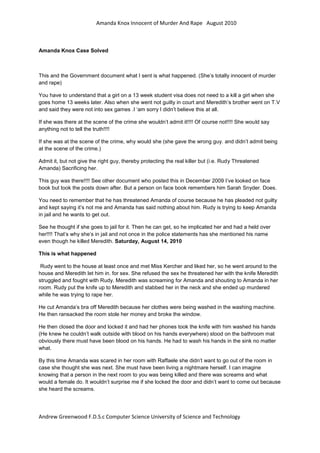 Amanda Knox Innocent of Murder And Rape August 2010



Amanda Knox Case Solved



This and the Government document what I sent is what happened. (She’s totally innocent of murder
and rape)

You have to understand that a girl on a 13 week student visa does not need to a kill a girl when she
goes home 13 weeks later. Also when she went not guilty in court and Meredith’s brother went on T.V
and said they were not into sex games .I ‘am sorry I didn’t believe this at all.

If she was there at the scene of the crime she wouldn’t admit it!!!! Of course not!!!! She would say
anything not to tell the truth!!!!

If she was at the scene of the crime, why would she (she gave the wrong guy. and didn’t admit being
at the scene of the crime.)

Admit it, but not give the right guy, thereby protecting the real killer but (i.e. Rudy Threatened
Amanda) Sacrificing her.

This guy was there!!!! See other document who posted this in December 2009 I’ve looked on face
book but took the posts down after. But a person on face book remembers him Sarah Snyder. Does.

You need to remember that he has threatened Amanda of course because he has pleaded not guilty
and kept saying it’s not me and Amanda has said nothing about him. Rudy is trying to keep Amanda
in jail and he wants to get out.

See he thought if she goes to jail for it. Then he can get, so he implicated her and had a held over
her!!!! That’s why she’s in jail and not once in the police statements has she mentioned his name
even though he killed Meredith. Saturday, August 14, 2010

This is what happened

 Rudy went to the house at least once and met Miss Kercher and liked her, so he went around to the
house and Meredith let him in. for sex. She refused the sex he threatened her with the knife Meredith
struggled and fought with Rudy. Meredith was screaming for Amanda and shouting to Amanda in her
room. Rudy put the knife up to Meredith and stabbed her in the neck and she ended up murdered
while he was trying to rape her.

He cut Amanda’s bra off Meredith because her clothes were being washed in the washing machine.
He then ransacked the room stole her money and broke the window.

He then closed the door and locked it and had her phones took the knife with him washed his hands
(He knew he couldn’t walk outside with blood on his hands everywhere) stood on the bathroom mat
obviously there must have been blood on his hands. He had to wash his hands in the sink no matter
what.

By this time Amanda was scared in her room with Raffaele she didn’t want to go out of the room in
case she thought she was next. She must have been living a nightmare herself. I can imagine
knowing that a person in the next room to you was being killed and there was screams and what
would a female do. It wouldn’t surprise me if she locked the door and didn’t want to come out because
she heard the screams.




Andrew Greenwood F.D.S.c Computer Science University of Science and Technology
 