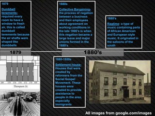 1879                    1880s
Dumbbell                Collective Bargaining-
tenements-              the process of negation
required every          between a business
                                                      1880’s
room to have a          and their employees
window to fresh         about agreement on            Ragtime- a type of
air, this is called     working conditions in         music containing parts
dumbbell                the late 1800’s is when       of African American
tenements because       this negation became a        and European style
the air shafts were     large issue and major         music. It originated in
shaped like             unions formed in the          the saloons of the
dumbbells               1880’s                        south

       1879                                 1880’s
                      1880-1920s
                      Settlement house-
                      Houses that were
                      created by
                      reformers from the
                      Social Gospel
                      Movement. These
                      houses were
                      created to provide
                      assistance to
                      people in the area,
                      especially
                      immigrants

                                            All images from google.com/images
 