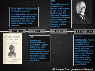 1886
                                               Samuel Gompers-he
                                               lead the Cigar
May 4, 1884- Sued the railroad                 makers’ International
for illegal segregation                        Union to join with
                                               Craft unions. The
Ida B. Wells- Born into slavery,
                                               American Federation
she moved to Memphis. She
                                               of labor had Gompers
later became the local news
                                               as president and
paper editor and often she
                                               focused on strikes to
would write about racial
                                               improve working
inequality.
                                               conditions

 May 4th                  1884                    1886                 1887-1932
                       1884                                            1887-1932

                       Mugwumps-                                       The Daws Act- Trying
                       Republicans who                                 to put the idea of
                       switched to support                             assimilation into
                       of the democratic                               reality by giving each
                       candidate Grover                                Native American
                       Cleveland because of                            household their own
                       the dislike they held                           land instead of just a
                       for the financially                             general territory.
                       corrupt republican                              Sadly most of the
                       candidate.                                      land was stolen by
                                                                       1932 and the act
                                                                       overall failed.

                                                All images from google.com/images
 