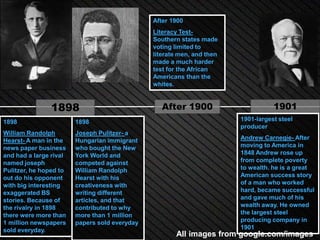 After 1900
                                               Literacy Test-
                                               Southern states made
                                               voting limited to
                                               literate men, and then
                                               made a much harder
                                               test for the African
                                               Americans than the
                                               whites.


                1898                              After 1900                       1901
1898                    1898                                            1901-largest steel
                                                                        producer
William Randolph        Joseph Pulitzer- a
Hearst- A man in the    Hungarian immigrant                             Andrew Carnegie- After
news paper business     who bought the New                              moving to America in
and had a large rival   York World and                                  1848 Andrew rose up
named joseph            competed against                                from complete poverty
Pulitzer, he hoped to   William Randolph                                to wealth. he is a great
out do his opponent     Hearst with his                                 American success story
with big interesting    creativeness with                               of a man who worked
exaggerated BS          writing different                               hard, became successful
stories. Because of     articles, and that                              and gave much of his
the rivalry in 1898     contributed to why                              wealth away. He owned
there were more than    more than 1 million                             the largest steel
1 million newspapers    papers sold everyday                            producing company in
sold everyday.                                                          1901
                                                      All images from google.com/images
 