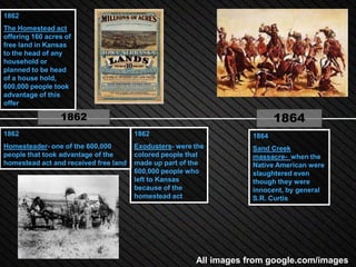 1862
The Homestead act
offering 160 acres of
free land in Kansas
to the head of any
household or
planned to be head
of a house hold,
600,000 people took
advantage of this
offer

                 1862                                                      1864
1862                                   1862                         1864
Homesteader- one of the 600,000        Exodusters- were the         Sand Creek
people that took advantage of the      colored people that          massacre- when the
homestead act and received free land   made up part of the          Native American were
                                       600,000 people who           slaughtered even
                                       left to Kansas               though they were
                                       because of the               innocent, by general
                                       homestead act                S.R. Curtis




                                                        All images from google.com/images
 