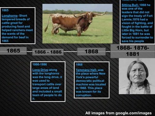 1868,1876, 1881
                                                                     Sitting Bull- 1868 he
                                                                     was one of the
1865
                                                                     leaders that did not
Longhorns- Short                                                     sign the treaty of Fort
tempered breeds of                                                   Larmie,1876 had a
cattle great for                                                     vision of fighting, and
producing food and                                                   fought in the battle of
helped ranchers meet                                                 Little Big Horn, but
the wants of the                                                     later in 1881 he was
demand for beef in                                                   forced to surrender to
1865                                                                 save his people

                                                                   1868- 1876-
   1865                1866 - 1886                 1868               1881
                   1866-1886                1868
                   Long Drive-along         Tammany Hall- was
                   with the longhorns       the place where New
                   was the long drive, it   York's powerful
                   was used to              democratic political
                   transport cattle over    machine was located
                   large areas of land      in 1868. This place
                   and included a small     was known for its
                   team of people to do     corruption.
                   it.



                                                   All images from google.com/images
 