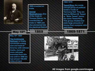 1869-1876

                        1869-invented air                  Tweed Ring- the inside
                        brake                              corrupt group of political
                                                           leaders inside of
                        George                             Tammany Hall. They are
                        Westinghouse- One                  lead by William M. Tweed
                        of the rivals to                   or “Boss Tweed” hence
                        Thomas Edison, he                  the name Tweed Ring.
                        invented the air                   This group cheated and
                        brake in 1869 and                  stole large amounts of
                        also pioneered into                money from everyone who
                        the electrical field of            paid taxes.
                        study.
   May 10th                    1869                           1869-1871
May 10th 1869
The Continental
Railroad- is finally
connected uniting
east and west of
America with railroad
tracks, more and
more railroads
branched from this
one until in 1890 we
had almost 180,000
miles of track



                                                  All images from google.com/images
 