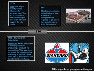 1870’s
  Graft-The illegal
                                   1870
 use of political
 influence for                     Ellis Island- an island
 personal gain. This               in the harbor of New
 act of corruption                 York where
 was happening all                 Immigrants are
 over in all different             required to go before
 ways in the late                  they are allowed to
 1800’s                            enter the country.



                                1870

1870 – Standard Oil
Established
Monopoly- When a business
is the only business
producing a product; no
competition. This was seen
on one of the largest scales
in history in the late 1800’s
with John D. Rockefeller and
the standard oil industry.




                                                All images from google.com/images
 