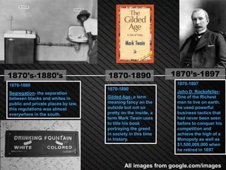 1870’s-1880’s                       1870-1890                 1870’s-1897
1870-1880                                                      1870-1897
                                    1870-1890
Segregation- the separation                                    John D. Rockefeller-
between blacks and whites in        Gilded Age- a term         One of the Richest
public and private places by law,   meaning fancy on the       men to live on earth,
this regulations was almost         outside but not so         he used powerful
everywhere in the south.            pretty on the inside, a    business tactics that
                                    term Mark Twain uses       had never been seen
                                    to title his book          before to conquer his
                                    portraying the greed       competition and
                                    in society in this time    achieve the high of a
                                    in history.                Monopoly as well as
                                                               $1,500,000,000 when
                                                               he retired in 1897


                                            All images from google.com/images
 