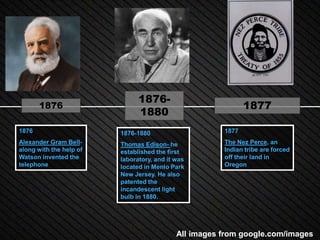 1876-
       1876                                                   1877
                               1880
1876                     1876-1880                     1877
Alexander Gram Bell-     Thomas Edison- he             The Nez Perce, an
along with the help of   established the first         Indian tribe are forced
Watson invented the      laboratory, and it was        off their land in
telephone                located in Menlo Park         Oregon
                         New Jersey. He also
                         patented the
                         incandescent light
                         bulb in 1880.




                                            All images from google.com/images
 