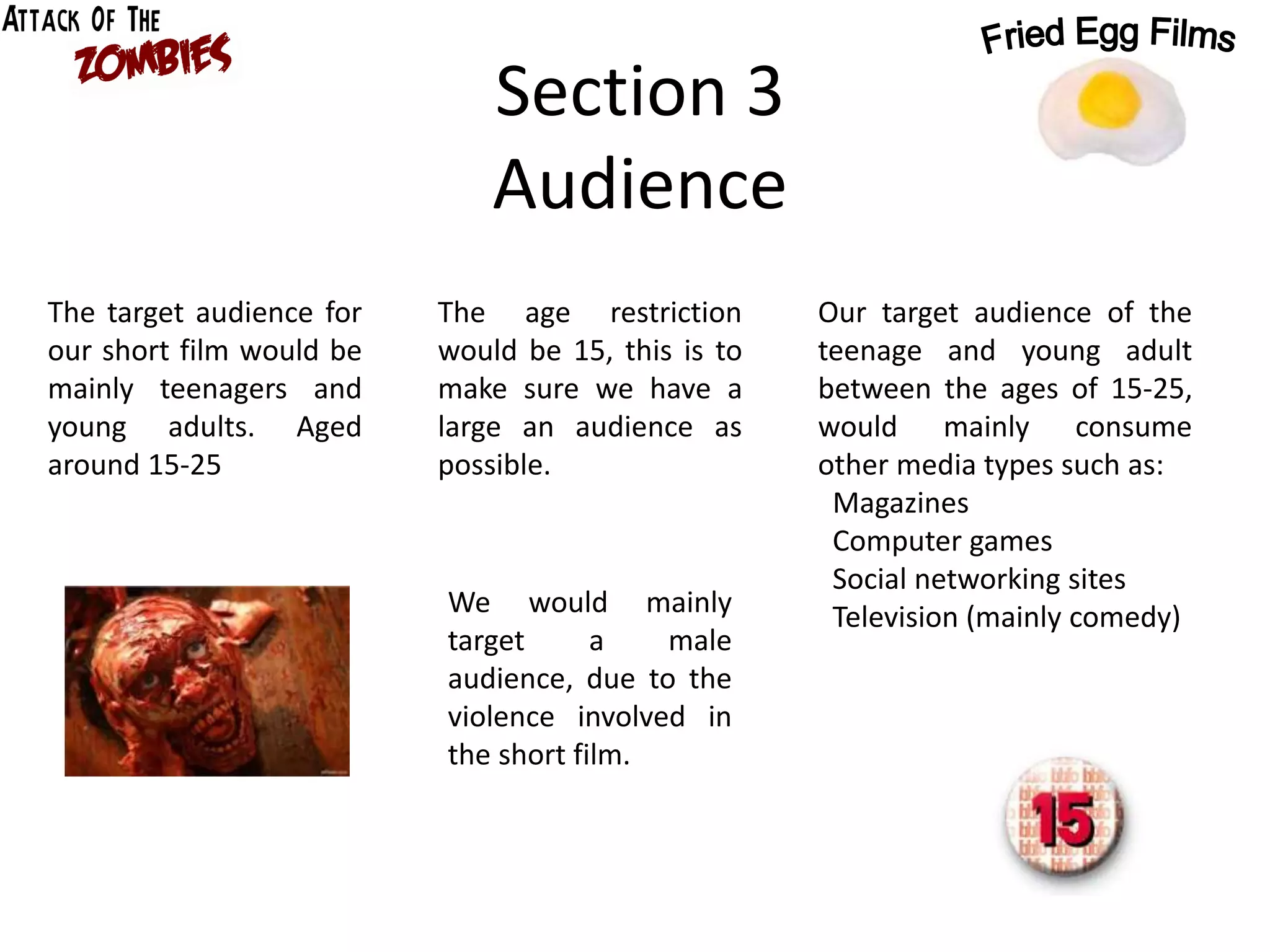 Section 3
Audience
The target audience for
our short film would be
mainly teenagers and
young adults. Aged
around 15-25
The age restriction
would be 15, this is to
make sure we have a
large an audience as
possible.
We would mainly
target a male
audience, due to the
violence involved in
the short film.
Our target audience of the
teenage and young adult
between the ages of 15-25,
would mainly consume
other media types such as:
Magazines
Computer games
Social networking sites
Television (mainly comedy)
 