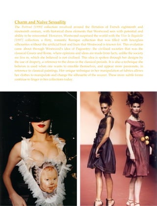 Charm and Naive Sexuality The  Portrait [1990]  collection revolved around the flirtation of French eighteenth and nineteenth century, with historical dress elements that Westwood sees with potential and ability to be reinvented. However, Westwood surprised the world with the  Vive la Bagatelle [1997]  collection, a flirty, romantic Baroque collection that was filled with hourglass silhouettes without the artificial bust and bum that Westwood is known for. This evolution came about through Westwood’s idea of Pageantry- the civilised societies that was the classical Greece and Rome, where opinions and ideas are made from facts, unlike the society we live in, which she believed is not civilised. This idea is spoken through her designs by the use of drapery, a reference to the dress in the classical periods. It is also a technique she believes is used when one wants to ennoble themselves, and appear more passionate, in reference to classical paintings. Her unique technique in her manipulation of fabrics allows her clothes to manipulate and change the silhouette of the wearer. These more subtle forms continue to linger in her collections today.  