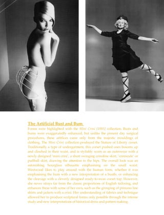 The Artificial Bust and Bum  Forms were highlighted with the  Mini Crini [1985]  collection. Busts and bums were exaggeratedly enhanced, but unlike the present day surgical procedures, these artifices came only from the majestic mouldings of clothing. The  Mini Crini  collection produced the Stature of Liberty corset. Traditionally a type of undergarment, this corset pushed ones bosoms up and clinched in their waist, and is stylishly worn as an outerwear with a newly designed ‘mini crini’, a short swinging crinoline skirt, ‘criniscule’ or puffball skirt, drawing the attention to the hips. The overall look was an astonishing hourglass silhouette emphasising on the small waist. Westwood likes to play around with the human form, whether it was emphasising the bum with a new interpretation of a bustle, or enhancing the cleavage with a cleverly designed ready-to-wear corset top. However, she never strays far from the classic proportions of English tailoring, and enhances these with some of her own, such as the grouping of princess line shirts and jackets with a crini. Her understanding of fabrics and technique allowed her to produce sculptural forms only possible through the intense study and new interpretations of historical dress and pattern making. 