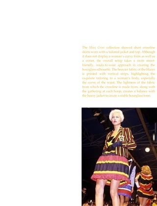 The  Mini Crini  collection showed short crinoline skirts worn with a tailored jacket and top. Although it does not display a woman’s curvy form as well as a corset, the overall setup takes a more street-friendly, ready-to-wear approach in creating the hourglass silhouette. The heavier fabric of the blazer is printed with vertical strips, highlighting the exquisite tailoring to a woman’s body, especially the curve of the waist. The lightness of the fabric from which the crinoline is made from, along with the gathering at each hoop, creates a balance with the heavy jacket to create a stable hourglass form.  