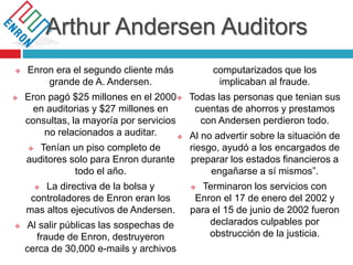 Arthur Andersen Auditors
 Enron era el segundo cliente más
grande de A. Andersen.
 Eron pagó $25 millones en el 2000
en auditorias y $27 millones en
consultas, la mayoría por servicios
no relacionados a auditar.
 Tenían un piso completo de
auditores solo para Enron durante
todo el año.
 La directiva de la bolsa y
controladores de Enron eran los
mas altos ejecutivos de Andersen.
 Al salir públicas las sospechas de
fraude de Enron, destruyeron
cerca de 30,000 e-mails y archivos
computarizados que los
implicaban al fraude.
 Todas las personas que tenian sus
cuentas de ahorros y prestamos
con Andersen perdieron todo.
 Al no advertir sobre la situación de
riesgo, ayudó a los encargados de
preparar los estados financieros a
engañarse a sí mismos”.
 Terminaron los servicios con
Enron el 17 de enero del 2002 y
para el 15 de junio de 2002 fueron
declarados culpables por
obstrucción de la justicia.
 