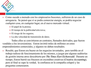  Como sucede a menudo con los empresarios buscones, sufrieron de un caso de
arrogancia. Se pensó que si se podía comerciar energía, se podría negociar
cualquier cosa, en cualquier lugar, en el nuevo mercado virtual.
 El papel de la prensa;
 El tiempo de la publicidad televisiva;
 El riesgo de los seguros;
 La alta velocidad de transmisión de datos.
Todos ellos se convirtieron en contratos, llamados derivados, que fueron
vendidos a los inversionistas. Enron invirtió miles de millones en estos
emprendimientos comerciales, y algunos no daban resultados.
 Resultó, que Enron era bueno en los negocios inventados, pero terrible en el
trabajo tedioso de funcionamiento de los mismos, a juzgar por algunas auditorías
de gestión interna atroz descubierto por The Times Kurt Eichenwald. Durante un
tiempo, Enron barrió sus fracasos en escondites creativas (Creative Accounting),
pero al final se supo la verdad, la confianza en la compañía colapsó y las
preguntas comenzaron.
 