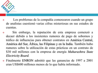  Los problemas de la compañía comenzaron cuando un grupo
de analistas cuestionó varias cifras misteriosas en sus estados de
cuentas.
 Sin embargo, la reputación de esta empresa comenzó a
decaer debido a los insistentes rumores de pago de sobornos y
tráfico de influencias para obtener contratos en América Central,
América del Sur, África, las Filipinas y en la India. También hubo
rumores sobre la utilización de estas prácticas en un contrato de
$30 mil millones con la empresa de energía Maharashtra State
Electricity Board.
 Finalmente ENRON admitió que las ganancias de 1997 a 2001
eran US$600 millones menos de lo que había informado.
 