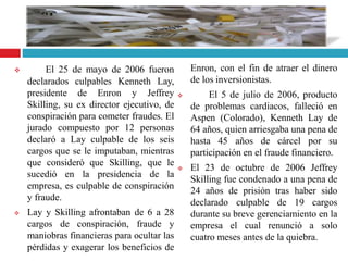  El 25 de mayo de 2006 fueron
declarados culpables Kenneth Lay,
presidente de Enron y Jeffrey
Skilling, su ex director ejecutivo, de
conspiración para cometer fraudes. El
jurado compuesto por 12 personas
declaró a Lay culpable de los seis
cargos que se le imputaban, mientras
que consideró que Skilling, que le
sucedió en la presidencia de la
empresa, es culpable de conspiración
y fraude.
 Lay y Skilling afrontaban de 6 a 28
cargos de conspiración, fraude y
maniobras financieras para ocultar las
pérdidas y exagerar los beneficios de
Enron, con el fin de atraer el dinero
de los inversionistas.
 El 5 de julio de 2006, producto
de problemas cardiacos, falleció en
Aspen (Colorado), Kenneth Lay de
64 años, quien arriesgaba una pena de
hasta 45 años de cárcel por su
participación en el fraude financiero.
 El 23 de octubre de 2006 Jeffrey
Skilling fue condenado a una pena de
24 años de prisión tras haber sido
declarado culpable de 19 cargos
durante su breve gerenciamiento en la
empresa el cual renunció a solo
cuatro meses antes de la quiebra.
 