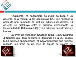Finalmente, en septiembre de 2008, se llegó a un
acuerdo para restituir a los accionistas $7.2 mil millones a
partir de una demanda de $40 mil millones de dólares. El
acuerdo se distribuyó entre el principal demandante, la
Universidad de California (UC), y 1,5 millones de individuos y
fondos.
La firma de abogados Coughlin Stoia, Geller Rudman
& Robbins que llevó adelante la demanda de la UC, recibió
$688 millones en honorarios, el mayor honorario que hubiese
recibido una firma en un caso de fraude de valores de
E.E.U.U.
 
