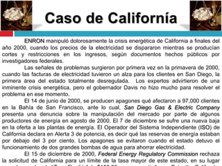 ENRON manipuló dolorosamente la crisis energética de California a finales del
año 2000, cuando los precios de la electricidad se dispararon mientras se producían
cortes y restricciones en los ingresos, según documentos hechos públicos por
investigadores federales.
Las señales de problemas surgieron por primera vez en la primavera de 2000,
cuando las facturas de electricidad tuvieron un alza para los clientes en San Diego, la
primera área del estado totalmente desregulada. Los expertos advirtieron de una
inminente crisis energética, pero el gobernador Davis no hizo mucho para resolver el
problema en ese momento.
El 14 de junio de 2000, se producen apagones qué afectaron a 97,000 clientes
en la Bahía de San Francisco, ante lo cual, San Diego Gas & Electric Company
presenta una denuncia sobre la manipulación del mercado por parte de algunos
productores de energía en agosto de 2000. El 7 de diciembre se sufre una nueva baja
en la oferta a las plantas de energía. El Operador del Sistema Independiente (ISO) de
California declara en Alerta 3 de potencia, es decir qué las reservas de energía estaban
por debajo del 3 por ciento. Los apagones se evitaron cuando el estado detuvo el
funcionamiento de dos grandes bombas de agua para ahorrar electricidad.
El 15 de diciembre de 2000, Federal Energy Regulatory Commission rechaza
la solicitud de California para un límite de la tasa mayor de este estado, en su lugar
 